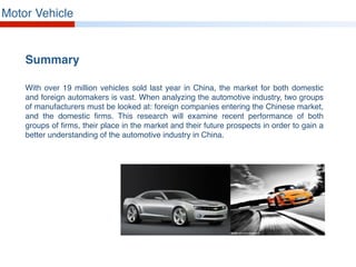 Motor Vehicle
Summary
With over 19 million vehicles sold last year in China, the market for both domestic
and foreign automakers is vast. When analyzing the automotive industry, two groups
of manufacturers must be looked at: foreign companies entering the Chinese market,
and the domestic firms. This research will examine recent performance of both
groups of firms, their place in the market and their future prospects in order to gain a
better understanding of the automotive industry in China.
 
