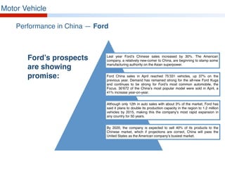 Motor Vehicle
Performance in China — Ford
Ford’s prospects
are showing
promise:
Last year Ford’s Chinese sales increased by 30%. The American
company, a relatively new-comer to China, are beginning to stamp some
manufacturing authority on the Asian superpower.
Ford China sales in April reached 75’331 vehicles, up 37% on the
previous year. Demand has remained strong for the all-new Ford Kuga
and continues to be strong for Ford’s most common automobile, the
Focus. 30’672 of the China’s most popular model were sold in April, a
41% increase year-on-year.
Although only 12th in auto sales with about 3% of the market, Ford has
said it plans to double its production capacity in the region to 1.2 million
vehicles by 2015, making this the company’s most rapid expansion in
any country for 50 years.
By 2020, the company is expected to sell 40% of its products to the
Chinese market, which if projections are correct, China will pass the
United States as the American company’s busiest market.
 