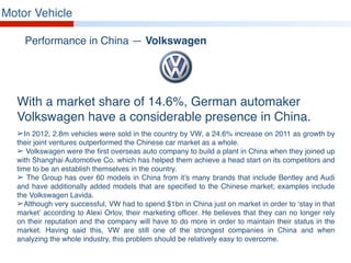 Motor Vehicle
Performance in China — Volkswagen
With a market share of 14.6%, German automaker
Volkswagen have a considerable presence in China.
➢In 2012, 2.8m vehicles were sold in the country by VW, a 24.6% increase on 2011 as growth by
their joint ventures outperformed the Chinese car market as a whole.
➢ Volkswagen were the first overseas auto company to build a plant in China when they joined up
with Shanghai Automotive Co. which has helped them achieve a head start on its competitors and
time to be an establish themselves in the country.
➢ The Group has over 60 models in China from it’s many brands that include Bentley and Audi
and have additionally added models that are specified to the Chinese market; examples include
the Volkswagen Lavida.
➢Although very successful, VW had to spend $1bn in China just on market in order to ‘stay in that
market’ according to Alexi Orlov, their marketing officer. He believes that they can no longer rely
on their reputation and the company will have to do more in order to maintain their status in the
market. Having said this, VW are still one of the strongest companies in China and when
analyzing the whole industry, this problem should be relatively easy to overcome.
 