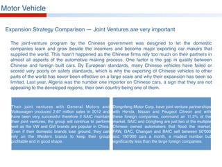 Motor Vehicle
Expansion Strategy Comparison — Joint Ventures are very important
The joint-venture program by the Chinese government was designed to let the domestic
companies learn and grow beside the incomers and become major exporting car makers that
supplied the world. This hasn’t happened as the Chinese firms rely too much on their partners in
almost all aspects of the automotive making process. One factor is the gap in quality between
Chinese and foreign built cars. By European standards, many Chinese vehicles have failed or
scored very poorly on safety standards, which is why the exporting of Chinese vehicles to other
parts of the world has never been effective on a large scale and why their expansion has been so
limited. Last year, Algeria was the number one importer on Chinese cars, a sign that they are not
appealing to the developed regions, their own country being one of them.
Their joint ventures with General Motors and
Volkswagen produced 2.67 million sales in 2012 and
have been very successful therefore if SAIC maintain
their joint ventures, the group will continue to perform
well as the VW and GM brands are popular in China.
Even if their domestic brands lose ground, they can
rely on the Western brands to keep their group
profitable and in good shape.
Dongnfeng Motor Corp. have joint venture partnerships
with Honda, Nissan and Peugeot Citreon and with
these foreign companies, command an 11.2% of the
market. SAIC and Dongfeng are just two of the multiple
Chinese owned automakers that flood the market.
FAW, GAC, Changan and BAIC sell between 50’000
and 150’000 cars a month, a modest number but
significantly less than the large foreign companies.
 