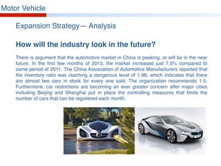 Motor Vehicle
Expansion Strategy— Analysis
How will the industry look in the future?
There is argument that the automotive market in China is peaking, or will be in the near
future. In the first few months of 2013, the market increased just 7.5% compared to
same period of 2011. The China Association of Automotive Manufacturers reported that
the inventory ratio was reaching a dangerous level of 1.98, which indicates that there
are almost two cars in stock for every one sold. The organization recommends 1.5.
Furthermore, car restrictions are becoming an ever greater concern after major cities
including Beijing and Shanghai put in place the controlling measures that limits the
number of cars that can be registered each month.
 