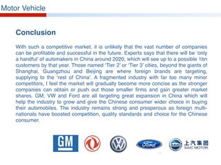 Motor Vehicle
Conclusion
With such a competitive market, it is unlikely that the vast number of companies
can be profitable and successful in the future. Experts says that there will be ‘only
a handful’ of automakers in China around 2020, which will see up to a possible 1bn
customers by that year. Those named ‘Tier 2’ or ‘Tier 3’ cities, beyond the giants of
Shanghai, Guangzhou and Beijing are where foreign brands are targeting,
supplying to the ‘rest of China’. A fragmented industry with far too many minor
competitors, I feel the market will gradually become more concise as the stronger
companies can obtain or push out those smaller firms and gain greater market
shares. GM, VW and Ford are all targeting great expansion in China which will
help the industry to grow and give the Chinese consumer wider choice in buying
their automobiles. The industry remains strong and prosperous as foreign multi-
nationals have boosted competition, quality standards and choice for the Chinese
consumer.
 