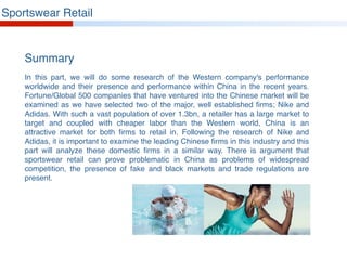 In this part, we will do some research of the Western company's performance
worldwide and their presence and performance within China in the recent years.
Fortune/Global 500 companies that have ventured into the Chinese market will be
examined as we have selected two of the major, well established firms; Nike and
Adidas. With such a vast population of over 1.3bn, a retailer has a large market to
target and coupled with cheaper labor than the Western world, China is an
attractive market for both firms to retail in. Following the research of Nike and
Adidas, it is important to examine the leading Chinese firms in this industry and this
part will analyze these domestic firms in a similar way. There is argument that
sportswear retail can prove problematic in China as problems of widespread
competition, the presence of fake and black markets and trade regulations are
present.
Summary
Sportswear Retail
 