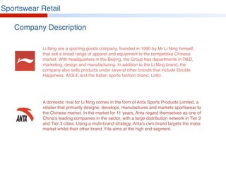 Company Description
Sportswear Retail
Li-Ning are a sporting goods company, founded in 1990 by Mr Li Ning himself,
that sell a broad range of apparel and equipment to the competitive Chinese
market. With headquarters in the Beijing, the Group has departments in R&D,
marketing, design and manufacturing. In addition to the Li Ning brand, the
company also sells products under several other brands that include Double
Happiness, AIGLE and the Italian sports fashion brand, Lotto.
A domestic rival for Li Ning comes in the form of Anta Sports Products Limited, a
retailer that primarily designs, develops, manufactures and markets sportswear to
the Chinese market. In the market for 11 years, Anta regard themselves as one of
China’s leading companies in the sector, with a large distribution network in Tier 2
and Tier 3 cities. Using a multi-brand strategy, Anta’s own brand targets the mass
market whilst their other brand, Fila aims at the high end segment.
 