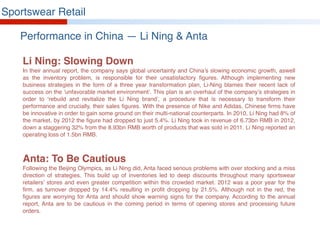 Sportswear Retail
Performance in China — Li Ning & Anta
Li Ning: Slowing Down
In their annual report, the company says global uncertainty and China’s slowing economic growth, aswell
as the inventory problem, is responsible for their unsatisfactory figures. Although implementing new
business strategies in the form of a three year transformation plan, Li-Ning blames their recent lack of
success on the ‘unfavorable market environment’. This plan is an overhaul of the company’s strategies in
order to ‘rebuild and revitalize the Li Ning brand’, a procedure that is necessary to transform their
performance and crucially, their sales figures. With the presence of Nike and Adidas, Chinese firms have
be innovative in order to gain some ground on their multi-national counterparts. In 2010, Li Ning had 8% of
the market, by 2012 the figure had dropped to just 5.4%. Li Ning took in revenue of 6.73bn RMB in 2012,
down a staggering 32% from the 8.93bn RMB worth of products that was sold in 2011. Li Ning reported an
operating loss of 1.5bn RMB.
Anta: To Be Cautious
Following the Beijing Olympics, as Li Ning did, Anta faced serious problems with over stocking and a miss
direction of strategies. This build up of inventories led to deep discounts throughout many sportswear
retailers’ stores and even greater competition within this crowded market. 2012 was a poor year for the
firm, as turnover dropped by 14.4% resulting in profit dropping by 21.5%. Although not in the red, the
figures are worrying for Anta and should show warning signs for the company. According to the annual
report, Anta are to be cautious in the coming period in terms of opening stores and processing future
orders.
 