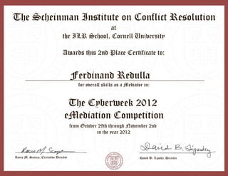 Rocco M. Scanza, Executive Director
at
the ILR School, Cornell University
Awards this 2nd Place Certificate to:
for overall skills as a Mediator in:
The Cyberweek 2012
eMediation Competition
from October 29th through November 2nd
in the year 2012
The Scheinman Institute on Conflict Resolution
Ferdinand Redulla
David B. Lipsky, Director
 
