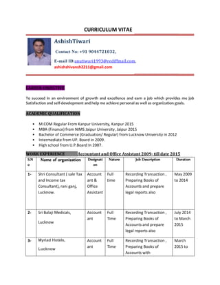 CURRICULUM VITAE
AshishTiwari
Contact No: +91 9044721032,
E-mail ID:anutiwari1993@rediffmail.com,
ashishshivansh2211@gmail.com
CAREER OBJECTIVE
To succeed in an environment of growth and excellence and earn a job which provides me job
Satisfaction and self-development and help me achieve personal as well as organization goals.
ACADEMIC QUALIFICATION
• M.COM Regular From Kanpur University, Kanpur 2015
• MBA (Finance) from NIMS Jaipur University, Jaipur 2015
• Bachelor of Commerce (Graduation/ Regular) from Lucknow University in 2012
• Intermediate from UP. Board in 2009.
• High school from U.P.Board In 2007.
WORK EXPERIENCE Accountant and Office Assistant 2009- till date 2015
S.N
o
Name of organization Designati
on
Nature Job Description Duration
1- Shri Consultant ( sale Tax
and Income tax
Consultant), rani ganj,
Lucknow.
Account
ant &
Office
Assistant
Full
time
Recording Transaction ,
Preparing Books of
Accounts and prepare
legal reports also
May 2009
to 2014
2- Sri Balaji Medicals,
Lucknow
Account
ant
Full
Time
Recording Transaction ,
Preparing Books of
Accounts and prepare
legal reports also
July 2014
to March
2015
3- Myriad Hotels,
Lucknow
Account
ant
Full
Time
Recording Transaction ,
Preparing Books of
Accounts with
March
2015 to
 