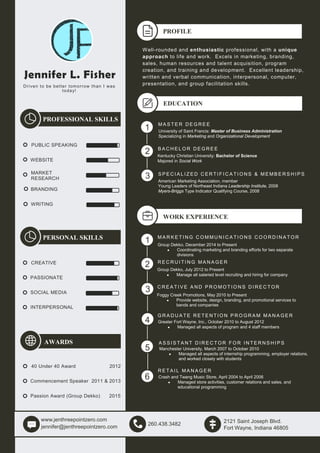 Jennifer L. Fisher
Driven to be better tomorrow than I was
today!
PROFESSIONAL SKILLS
PUBLIC SPEAKING
WEBSITE
MARKET
RESEARCH
BRANDING
WRITING
PERSONAL SKILLS
CREATIVE
PASSIONATE
SOCIAL MEDIA
INTERPERSONAL
AWARDS
40 Under 40 Award 2012
Commencement Speaker 2011 & 2013
Passion Award (Group Dekko) 2015
www.jenthreepointzero.com
jennifer@jenthreepointzero.com
260.438.3482
2121 Saint Joseph Blvd.
Fort Wayne, Indiana 46805
PROFILE
Well-rounded and enthusiastic professional, with a unique
approach to life and work. Excels in marketing, branding,
sales, human resources and talent acquisition, program
creation, and training and development. Excellent leadership,
written and verbal communication, interpersonal, computer,
presentation, and group facilitation skills.
EDUCATION
M A S T E R D E G R E E
University of Saint Francis: Master of Business Administration
Specializing in Marketing and Organizational Development
B A C H E L O R D E G R E E
Kentucky Christian University: Bachelor of Science
Majored in Social Work
S P E C I A L I Z E D C E R T I F I C A TI O N S & M E M B E R S H I P S
American Marketing Association, member
Young Leaders of Northeast Indiana Leadership Institute, 2008
Myers-Briggs Type Indicator Qualifying Course, 2008
WORK EXPERIENCE
1
2
3
1
2
3
4
5
M A R K E T I N G C O M M U N I C A TI O N S C O O R D I N A T O R
Group Dekko, December 2014 to Present
• Coordinating marketing and branding efforts for two separate
divisions
R E C R U I TI N G M A N A G E R
Group Dekko, July 2012 to Present
• Manage all salaried level recruiting and hiring for company
C R E A T I V E A N D P R O M O T I O N S D I R E C T O R
Foggy Creek Promotions, May 2010 to Present
• Provide website, design, branding, and promotional services to
bands and companies
G R A D U A T E R E T E N TI O N P R O G R A M M A N A G E R
Greater Fort Wayne, Inc., October 2010 to August 2012
• Managed all aspects of program and 4 staff members
6
7
A S S I S T A N T D I R E C T O R F O R I N T E R N S H I P S
Manchester University, March 2007 to October 2010
• Managed all aspects of internship programming, employer relations,
and worked closely with students
R E T A I L M A N A G E R
Crash and Twang Music Store, April 2004 to April 2006
• Managed store activities, customer relations and sales, and
educational programming
 