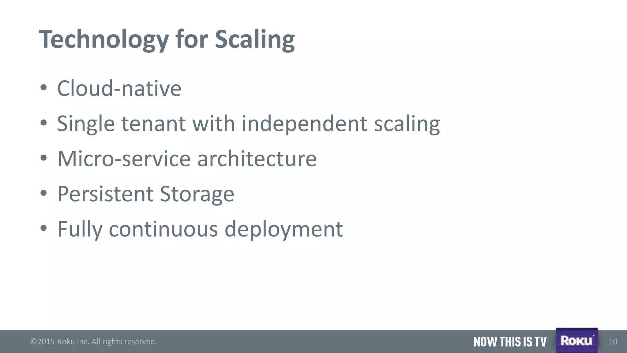 ©2015 Roku Inc. All rights reserved.
®
10
Technology for Scaling
• Cloud-native
• Single tenant with independent scaling
• Micro-service architecture
• Persistent Storage
• Fully continuous deployment
 