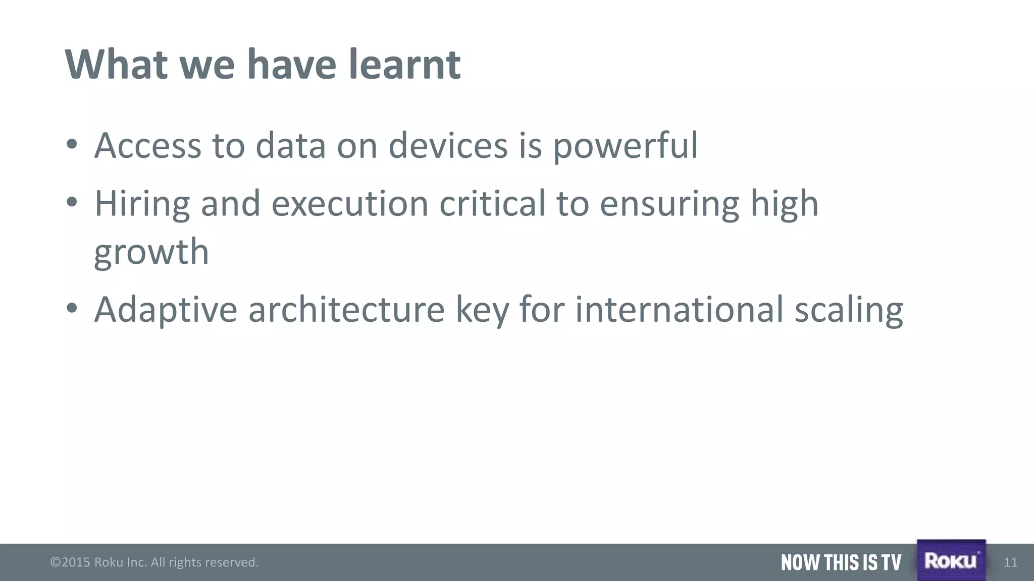©2015 Roku Inc. All rights reserved.
®
11
What we have learnt
• Access to data on devices is powerful
• Hiring and execution critical to ensuring high
growth
• Adaptive architecture key for international scaling
 