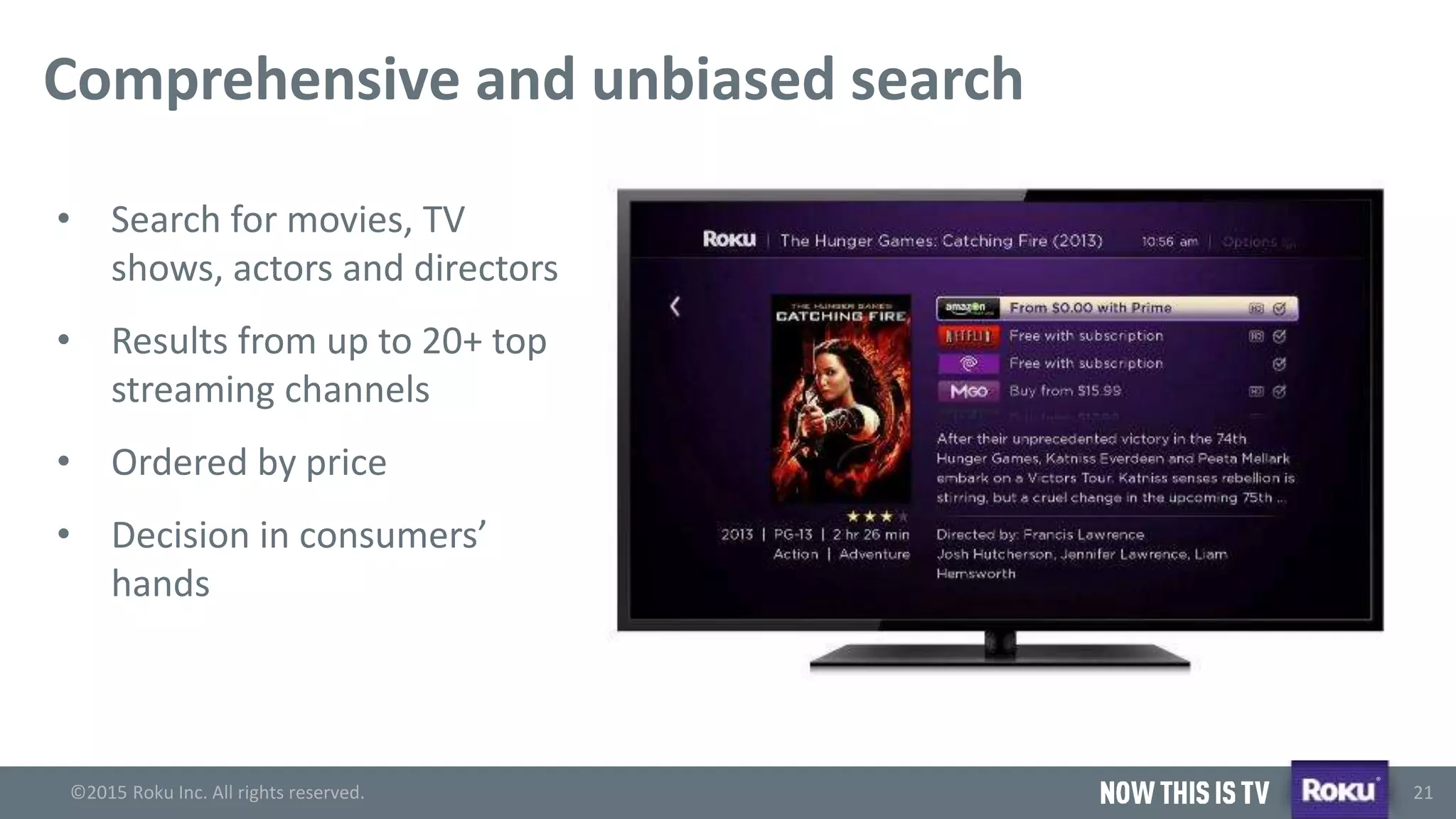 ©2015 Roku Inc. All rights reserved.
®
21
Comprehensive and unbiased search
• Search for movies, TV
shows, actors and directors
• Results from up to 20+ top
streaming channels
• Ordered by price
• Decision in consumers’
hands
 