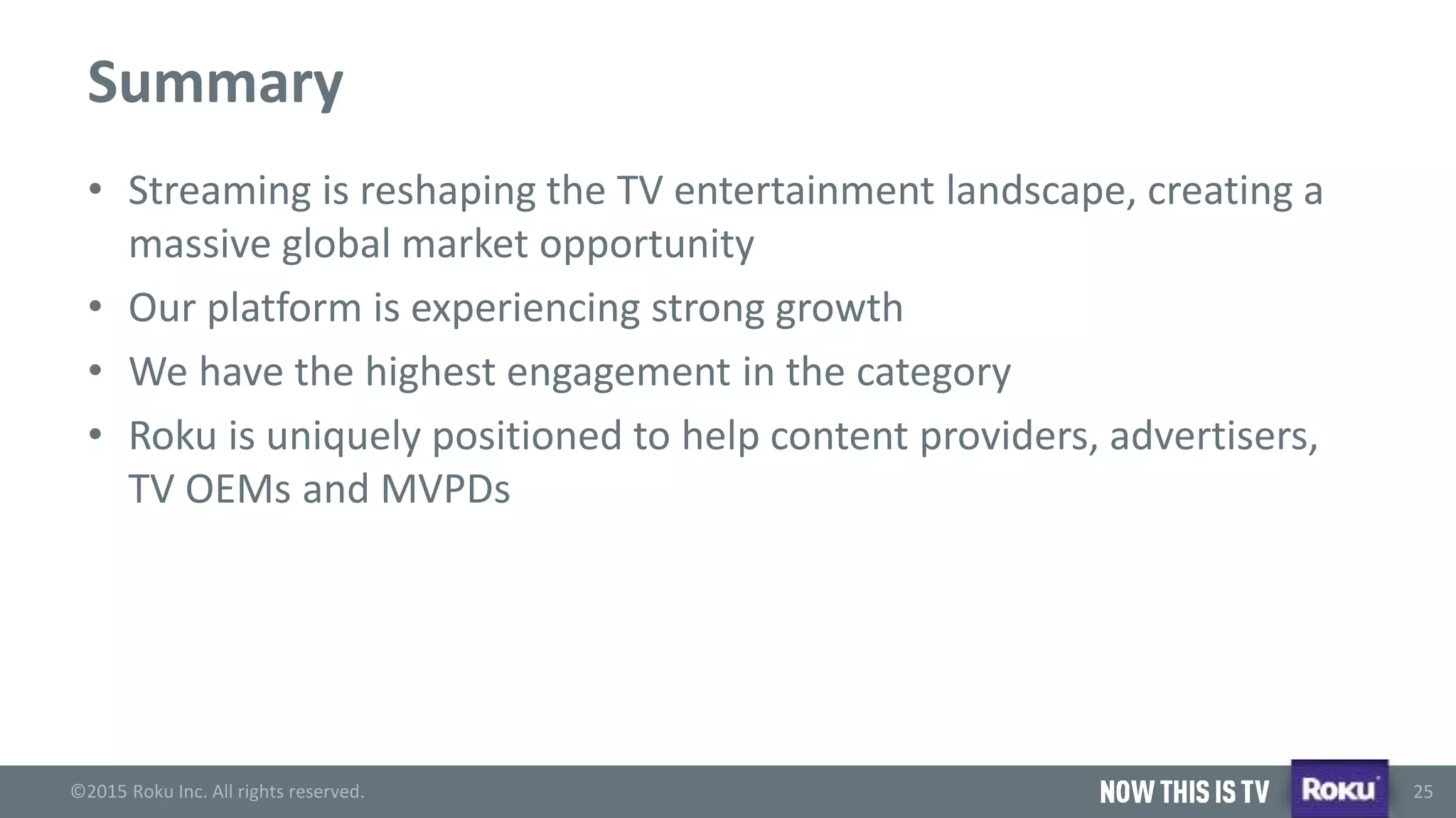 ©2015 Roku Inc. All rights reserved.
®
25
Summary
• Streaming is reshaping the TV entertainment landscape, creating a
massive global market opportunity
• Our platform is experiencing strong growth
• We have the highest engagement in the category
• Roku is uniquely positioned to help content providers, advertisers,
TV OEMs and MVPDs
 