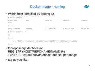 10
Docker image - naming
● Within host identified by looong ID
# docker images
REPOSITORY          TAG                 IMAGE ID            CREATED             VIRTUAL 
SIZE
[...]
google/debian       wheezy              11971b6377ef        3 months ago        88.23 MB
# docker inspect 119
[{
[...]
    "Id": "11971b6377ef7b0e3f4c20cd14370abcc70f5d377e9c134817fdb37f99ae348a",
[...] 
● for repository identification
REGISTRYHOST/REPONAME/NAME like
172.16.13.1:5000/noc/database, one set per image
● tag as you like
 