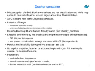 12
Docker container
● Misconception clarified: Docker containers are not virtualization and while may
aspire to paravirtualization, we can argue about this. Think isolation.
● All CTs share host kernel, but not userspace.
● Instance of image
– adds writable layer on top of image,
– runtime specified configuration complements/overrides metadata,
● Identified by long ID and human-friendly name (like whacky_enistein)
● Lifecycle detemined by top process (but might have multiple child processes)
– PID 1 is your top process,
– use system control tools to manage processes within CT (like supervisord),
● Persists until explicitly destroyed (via docker rm ID)
● No explicit snapshot, but can be exported/imported – just FS, memory is
volatile, no suspend/resume,
● Interaction:
– run /bin/bash as top process,
– run ssh daemon and open 'remote' console,
– disable interaction at all (run in daemon mode and no TTY),
 