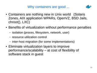 13
Why containers are good ...
● Containers are nothing new in Unix world (Solaris
Zones, AIX application WPARs, OpenVZ, BSD Jails,
chroot(), LXC)
● Benefits of virtualization without performance penalties
– isolation (proces, filesystem, network, user)
– resource utilization control
– inter-host migration (for some implementations)
● Eliminate virtualization layers to improve
performance/scalability – at cost of flexibility of
software stack in guest
 