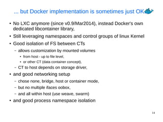 14
... but Docker implementation is sometimes just OK...
● No LXC anymore (since v0.9/Mar2014), instead Docker's own
dedicated libcontainer library,
● Still leveraging namespaces and control groups of linux Kernel
● Good isolation of FS between CTs
– allows customization by mounted volumes
● from host - up to file level,
● or other CT (data container concept),
– CT to host depends on storage driver,
● and good networking setup
– chose none, bridge, host or container mode,
– but no multiple ifaces oobox,
– and all within host (use weave, swarm)
● and good process namespace isolation
 