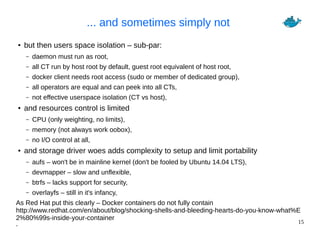 15
... and sometimes simply not
● but then users space isolation – sub-par:
– daemon must run as root,
– all CT run by host root by default, guest root equivalent of host root,
– docker client needs root access (sudo or member of dedicated group),
– all operators are equal and can peek into all CTs,
– not effective userspace isolation (CT vs host),
● and resources control is limited
– CPU (only weighting, no limits),
– memory (not always work oobox),
– no I/O control at all,
● and storage driver woes adds complexity to setup and limit portability
– aufs – won't be in mainline kernel (don't be fooled by Ubuntu 14.04 LTS),
– devmapper – slow and unflexible,
– btrfs – lacks support for security,
– overlayfs – still in it's infancy,
As Red Hat put this clearly – Docker containers do not fully contain
http://www.redhat.com/en/about/blog/shocking-shells-and-bleeding-hearts-do-you-know-what%E
2%80%99s-inside-your-container
.
 
