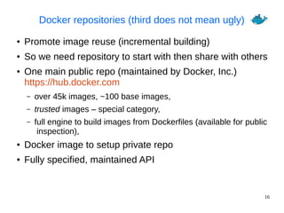 16
Docker repositories (third does not mean ugly)
● Promote image reuse (incremental building)
● So we need repository to start with then share with others
● One main public repo (maintained by Docker, Inc.)
https://hub.docker.com
– over 45k images, ~100 base images,
– trusted images – special category,
– full engine to build images from Dockerfiles (available for public
inspection),
● Docker image to setup private repo
● Fully specified, maintained API
 