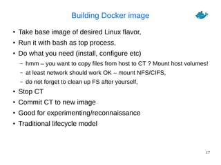 17
Building Docker image
● Take base image of desired Linux flavor,
● Run it with bash as top process,
● Do what you need (install, configure etc)
– hmm – you want to copy files from host to CT ? Mount host volumes!
– at least network should work OK – mount NFS/CIFS,
– do not forget to clean up FS after yourself,
● Stop CT
● Commit CT to new image
● Good for experimenting/reconnaissance
● Traditional lifecycle model
 