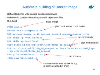 19
Automate building of Docker image
● Define Dockerfile with steps to build desired image
● Define build context – host directory with dependent files
● Run build
FROM ubuntu
MAINTAINER ficio@poczta.fm
RUN apt­get update ­q && apt­get install openssh­server ­­yes
RUN mkdir ­p /var/run/sshd
RUN mkdir ­p /root/.ssh
COPY ficio_id_rsa.pub /root/.ssh/ficio_id_rsa.pub
RUN cat /root/.ssh/ficio_id_rsa.pub >> /root/.ssh/authorized_keys 
; rm /root/.ssh/ficio_id_rsa.pub
CMD ["/usr/sbin/sshd", "­D"]
#CMD /usr/sbin/sshd ­D
base image
give credit where credit is due
run commands
copy from context
top process
comment (alternate syntax for top
process wrapped in shell)
 