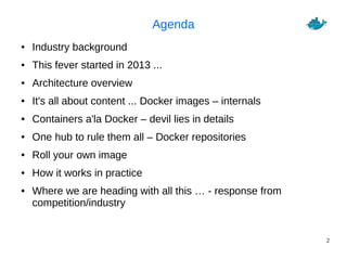 2
Agenda
● Industry background
● This fever started in 2013 ...
● Architecture overview
● It's all about content ... Docker images – internals
● Containers a'la Docker – devil lies in details
● One hub to rule them all – Docker repositories
● Roll your own image
● How it works in practice
● Where we are heading with all this … - response from
competition/industry
 