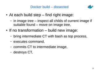 21
Docker build – dissected
● At each build step – find right image:
– in image tree – inspect all childs of current image if
suitable found – move on image tree,
● If no transformation – build new image:
– bring intermediate CT with bash as top process,
– executes command,
– commits CT to intermediate image,
– destroys CT,
 