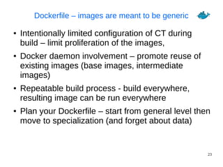 23
Dockerfile – images are meant to be generic
● Intentionally limited configuration of CT during
build – limit proliferation of the images,
● Docker daemon involvement – promote reuse of
existing images (base images, intermediate
images)
● Repeatable build process - build everywhere,
resulting image can be run everywhere
● Plan your Dockerfile – start from general level then
move to specialization (and forget about data)
 