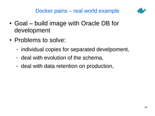 24
Docker pains – real world example
● Goal – build image with Oracle DB for
development
● Problems to solve:
– individual copies for separated develpoment,
– deal with evolution of the schema,
– deal with data retention on production,
 