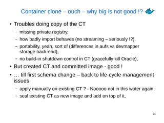 25
Container clone – ouch – why big is not good !?
● Troubles doing copy of the CT
– missing private registry,
– how badly import behaves (no streaming – seriously !?),
– portability, yeah, sort of (differences in aufs vs devmapper
storage back-end),
– no build-in shutdown control in CT (gracefully kill Oracle),
● But created CT and committed image - good !
● … till first schema change – back to life-cycle management
issues
– apply manually on existing CT ? - Nooooo not in this water again,
– seal existing CT as new image and add on top of it,
 