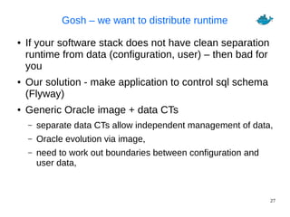 27
Gosh – we want to distribute runtime
● If your software stack does not have clean separation
runtime from data (configuration, user) – then bad for
you
● Our solution - make application to control sql schema
(Flyway)
● Generic Oracle image + data CTs
– separate data CTs allow independent management of data,
– Oracle evolution via image,
– need to work out boundaries between configuration and
user data,
 