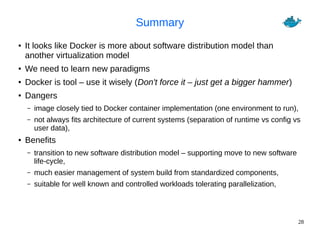 28
Summary
● It looks like Docker is more about software distribution model than
another virtualization model
● We need to learn new paradigms
● Docker is tool – use it wisely (Don't force it – just get a bigger hammer)
● Dangers
– image closely tied to Docker container implementation (one environment to run),
– not always fits architecture of current systems (separation of runtime vs config vs
user data),
● Benefits
– transition to new software distribution model – supporting move to new software
life-cycle,
– much easier management of system build from standardized components,
– suitable for well known and controlled workloads tolerating parallelization,
 