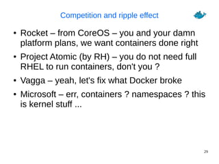 29
Competition and ripple effect
● Rocket – from CoreOS – you and your damn
platform plans, we want containers done right
● Project Atomic (by RH) – you do not need full
RHEL to run containers, don't you ?
● Vagga – yeah, let's fix what Docker broke
● Microsoft – err, containers ? namespaces ? this
is kernel stuff ...
 