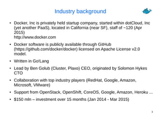 3
Industry background
● Docker, Inc is privately held startup company, started within dotCloud, Inc
(yet another PaaS), located in California (near SF), staff of ~120 (Apr
2015)
http://www.docker.com
● Docker software is publicly available through GitHub
(https://github.com/docker/docker) licensed on Apache License v2.0
model.
● Written in Go!Lang
● Lead by Ben Golub (Cluster, Plaxo) CEO, originated by Solomon Hykes
CTO
● Collaboration with top industry players (RedHat, Google, Amazon,
Microsoft, VMware)
● Support from OpenStack, OpenShift, CoreOS, Google, Amazon, Heroku ...
● $150 mln – investment over 15 months (Jan 2014 - Mar 2015)
 