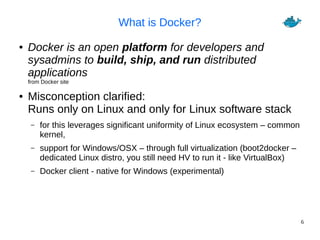 6
What is Docker?
● Docker is an open platform for developers and
sysadmins to build, ship, and run distributed
applications
from Docker site
● Misconception clarified:
Runs only on Linux and only for Linux software stack
– for this leverages significant uniformity of Linux ecosystem – common
kernel,
– support for Windows/OSX – through full virtualization (boot2docker –
dedicated Linux distro, you still need HV to run it - like VirtualBox)
– Docker client - native for Windows (experimental)
 