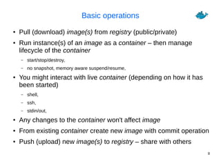 8
Basic operations
● Pull (download) image(s) from registry (public/private)
● Run instance(s) of an image as a container – then manage
lifecycle of the container
– start/stop/destroy,
– no snapshot, memory aware suspend/resume,
● You might interact with live container (depending on how it has
been started)
– shell,
– ssh,
– stdin/out,
● Any changes to the container won't affect image
● From existing container create new image with commit operation
● Push (upload) new image(s) to registry – share with others
 