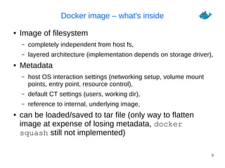 9
Docker image – what's inside
● Image of filesystem
– completely independent from host fs,
– layered architecture (implementation depends on storage driver),
● Metadata
– host OS interaction settings (networking setup, volume mount
points, entry point, resource control),
– default CT settings (users, working dir),
– reference to internal, underlying image,
● can be loaded/saved to tar file (only way to flatten
image at expense of losing metadata, docker
squash still not implemented)
 
