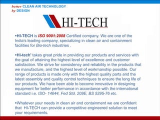 HI-TECH is ISO 9001:2008 Certified company. We are one of the
India’s leading company, specializing in clean air and containment
facilities for Bio-tech industries .
Hi-tech' takes great pride in providing our products and services with
the goal of attaining the highest level of excellence and customer
satisfaction. We strive for consistency and reliability in the products that
we manufacture, and the highest level of workmanship possible. Our
range of products is made only with the highest quality parts and the
latest assembly and quality control techniques to ensure the long life of
our products. We have been able to become innovative in designing
equipment for better performance in accordance with the international
standard i.e. ISO- 14644, Fed Std. 209E, BS 5295-76 etc.
Whatever your needs in clean air and containment we are confident
that HI-TECH can provide a competitive engineered solution to meet
your requirements.
 