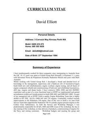 CURRICULUM VITAE
David Elliott
Personal Details
Address: 3 Carnock Way Kinross Perth WA
Mobil: 0409 416 475
Home: 089 305 5626
Email: deliot64@hotmail.com
Date of Birth: 27th
September 1964
.
Summary of Experience
I have predominantly worked for three companies since immigrating to Australia from
the UK. 18 1/2 years was spent at United Group Rail (formally A Goninan) 3 ½ years
with Drivetrain Power & Propulsion (Formally Hedemora Diesel) and years with Shell
Australia.
Whilst working with United Group Rail, I developed a broad and detailed level of
knowledge in the management, supervisory and a hands-on role of locomotive/wagon
build (both new and refurbishments), engine overhaul, engine testing, and all facets of
engine component rebuild and commissioning of both new and refurbished locomotives,
drill rigs, wagons and dump trucks. I have extensive OHS, EMS and QA ISO9001
experience and as part of a cross functional team at DTPP we implemented and gained
accreditation (within an 8 month project) to both OHS 4801 and EMS ISO 14001. As part
of my managerial role at DTPP I built a quality Engine Rebuilding Team that is highly
skilled in GE FDL, ALCO, EMD 645 and 710 engines. Continually worked towards
improvements to the Hedemora VB engine. Part of this was to build a six man Field
Service Team that supported the Hedemora VB 18 cylinder engine (present engines in the
Collins Class Submarines). As both the Service and Workshop Manager, I was
predominantly responsible for all QA, OHS and EMS issues of the workshop, the day to
day running of the workshop, on time delivery of products, commissioning of engines for
the Navy and mining customers. Workshop budgets and meeting the group and
Page 1 of 8
 