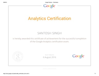 2/8/2015 Google Partners ­ Certification
https://www.google.com/partners/#p_certification_html;cert=3 1/1
Analytics Certification
SANTOSH SINGH
is hereby awarded this certificate of achievement for the successful completion
of the Google Analytics certification exam.
GOOGLE.COM/PARTNERS
VALID THROUGH
6 August 2016
 