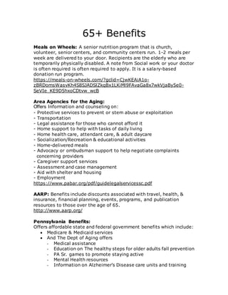 65+ Benefits
Meals on Wheels: A senior nutrition program that is church,
volunteer, senior centers, and community centers run. 1-2 meals per
week are delivered to your door. Recipients are the elderly who are
temporarily physically disabled. A note from Social work or your doctor
is often required is often required to apply. It is a salary-based
donation run program.
https://meals-on-wheels.com/?gclid=CjwKEAiA1o-
zBRDomsWasvKh4S8SJADSlZkqBx1LKiMl9FAvaGa8x7wkVjaBy5e0-
SeVIe_KE9D5hxoCDtvw_wcB
Area Agencies for the Aging:
Offers Information and counseling on:
- Protective services to prevent or stem abuse or exploitation
- Transportation
- Legal assistance for those who cannot afford it
- Home support to help with tasks of daily living
- Home health care, attendant care, & adult daycare
- Socialization/Recreation & educational activities
- Home-delivered meals
- Advocacy or ombudsman support to help negotiate complaints
concerning providers
- Caregiver support services
- Assessment and case management
- Aid with shelter and housing
- Employment
https://www.pabar.org/pdf/guidelegalservicessc.pdf
AARP: Benefits include discounts associated with travel, health, &
insurance, financial planning, events, programs, and publication
resources to those over the age of 65.
http://www.aarp.org/
Pennsylvania Benefits:
Offers affordable state and federal government benefits which include:
 Medicare & Medicaid services
 And The Dept of Aging offers
- Medical assistance
- Education on The healthy steps for older adults fall prevention
- PA Sr. games to promote staying active
- Mental Health resources
- Information on Alzheimer’s Disease care units and training
 