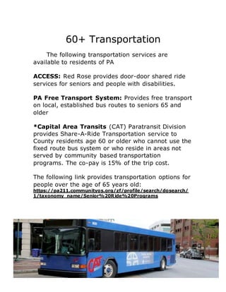 60+ Transportation
The following transportation services are
available to residents of PA
ACCESS: Red Rose provides door-door shared ride
services for seniors and people with disabilities.
PA Free Transport System: Provides free transport
on local, established bus routes to seniors 65 and
older
*Capital Area Transits (CAT) Paratransit Division
provides Share-A-Ride Transportation service to
County residents age 60 or older who cannot use the
fixed route bus system or who reside in areas not
served by community based transportation
programs. The co-pay is 15% of the trip cost.
The following link provides transportation options for
people over the age of 65 years old:
https://pa211.communityos.org/zf/profile/search/dosearch/
1/taxonomy_name/Senior%20Ride%20Programs
 