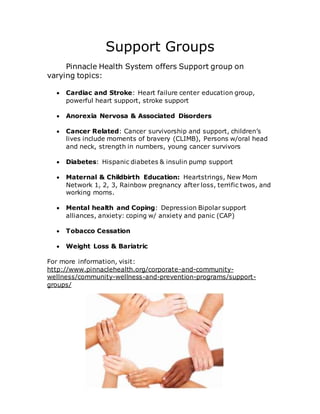 Support Groups
Pinnacle Health System offers Support group on
varying topics:
 Cardiac and Stroke: Heart failure center education group,
powerful heart support, stroke support
 Anorexia Nervosa & Associated Disorders
 Cancer Related: Cancer survivorship and support, children’s
lives include moments of bravery (CLIMB), Persons w/oral head
and neck, strength in numbers, young cancer survivors
 Diabetes: Hispanic diabetes & insulin pump support
 Maternal & Childbirth Education: Heartstrings, New Mom
Network 1, 2, 3, Rainbow pregnancy after loss, terrific twos, and
working moms.
 Mental health and Coping: Depression Bipolar support
alliances, anxiety: coping w/ anxiety and panic (CAP)
 Tobacco Cessation
 Weight Loss & Bariatric
For more information, visit:
http://www.pinnaclehealth.org/corporate-and-community-
wellness/community-wellness-and-prevention-programs/support-
groups/
 