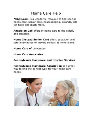 Home Care Help
*CARE.com is a wonderful resource to find special
needs care, senior care, housekeeping, errands, odd
job hires and much more.
Angels on Call offers in-home care to the elderly
and disabled.
Home Instead Senior Care offers education and
safe alternatives to leaving seniors at home alone.
Home Care of Lancaster
Home Care Associates
Pennsylvania Homecare and Hospice Services
Pennsylvania Homecare Association is a great
way to find the perfect type for your home care
needs.
 