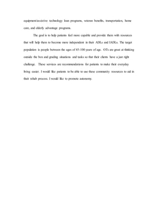 equipment/assistive technology loan programs, veteran benefits, transportation, home
care, and elderly advantage programs.
The goal is to help patients feel more capable and provide them with resources
that will help them to become more independent in their ADLs and IADLs. The target
population is people between the ages of 45-100 years of age. OTs are great at thinking
outside the box and grading situations and tasks so that their clients have a just right
challenge. These services are recommendations for patients to make their everyday
living easier. I would like patients to be able to use these community resources to aid in
their rehab process. I would like to promote autonomy.
 