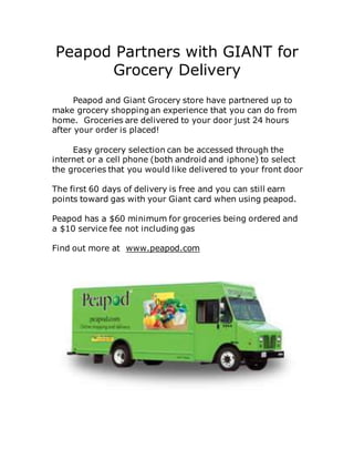 Peapod Partners with GIANT for
Grocery Delivery
Peapod and Giant Grocery store have partnered up to
make grocery shopping an experience that you can do from
home. Groceries are delivered to your door just 24 hours
after your order is placed!
Easy grocery selection can be accessed through the
internet or a cell phone (both android and iphone) to select
the groceries that you would like delivered to your front door
The first 60 days of delivery is free and you can still earn
points toward gas with your Giant card when using peapod.
Peapod has a $60 minimum for groceries being ordered and
a $10 service fee not including gas
Find out more at www.peapod.com
 