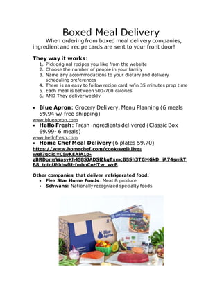 Boxed Meal Delivery
When ordering from boxed meal delivery companies,
ingredient and recipe cards are sent to your front door!
They way it works:
1. Pick original recipes you like from the website
2. Choose the number of people in your family
3. Name any accommodations to your dietary and delivery
scheduling preferences
4. There is an easy to follow recipe card w/in 35 minutes prep time
5. Each meal is between 500-700 calories
6. AND They deliver weekly
 Blue Apron: Grocery Delivery, Menu Planning (6 meals
59,94 w/ free shipping)
www.blueapron.com
 Hello Fresh: Fresh ingredients delivered (Classic Box
69.99- 6 meals)
www.hellofresh.com
 Home Chef Meal Delivery (6 plates 59.70)
https://www.homechef.com/cook-well-live-
well?gclid=CjwKEAiA1o-
zBRDomsWasvKh4S8SJADSlZkqTxmcBSSh3TGMGkD_iA74smkT
B8_tptqUNkbvfU-fmhoCnHTw_wcB
Other companies that deliver refrigerated food:
 Five Star Home Foods: Meat & produce
 Schwans: Nationally recognized specialty foods
 