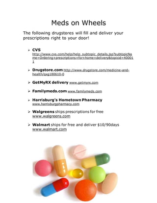 Meds on Wheels
The following drugstores will fill and deliver your
prescriptions right to your door!
 CVS
http://www.cvs.com/help/help_subtopic_details.jsp?subtopicNa
me=Ordering+prescriptions+for+home+delivery&topicid=40001
1
 Drugstore.com http://www.drugstore.com/medicine-and-
health/qxg180610-0
 GetMyRX delivery www.getmyrx.com
 Familymeds.com www.familymeds.com
 Harrisburg’s Hometown Pharmacy
www.harrisburgpharmacy.com
 Walgreens ships prescriptions for free
www.walgreens.com
 Walmart ships for free and deliver $10/90days
www.walmart.com
 