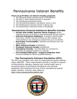 Pennsylvania Veteran Benefits
There are 6 PA State run Veteran housing programs
1. The Delaware Valley Veterans Home in Philadelphia
2. The Gino J. Merli Veterans Center in Scranton
3. The Hollidaysburg Veterans Home
4. The Pennsylvania Soldiers' and Sailors' Home in Erie
5. The Southeastern Veterans Center in Spring City
6. The Southwestern Veterans Center in Pittsburgh
Pennsylvania Financial Assistance Benefits includes
 Persian Gulf Conflict Veterans' Bonus Program: Allows
Veterans to earn up to $525 in total (translates $75 per month).
 Veterans Emergency Assistance: A program that provides
food, dairy, shelter, fuel and clothing, to vets, widows, and
infant children in an emergency situation for up to 12 months.
 Real Estate Tax Exemption: Veterans are Exempt from real
estate taxes
 Blind Veterans Pension $150/Month
 Paralyzed Veterans Pension $150/Month
 Educational Gratuity: Provides $500 per semester to
honorably discharged children of a Veteran
 Free Hunting/Fishing/Fur Trappers/Antlerless Deer
licenses available for certain disabled veterans
The Pennsylvania Veterans Foundation (PFV)
The PVF has awarded more than 20 organizational grants totaling
nearly $80,000. These organizations provide a myriad of support
to Pennsylvania Veterans ranging from mental heath care to
providing homes to facilitating recreational and spiritual
assistance that enhances the lives of the wounded and special
needs veterans. Find out more today at
http://www.paveteransfoundation.org/
 