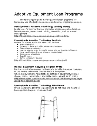 Adaptive Equipment Loan Programs
The following programs have equipment loan programs for
temporary use of adaptive equipment and durable medical equipment.
Pennsylvania’s Assistive Technology Lending Library
Lends tools for communication, computer access, control, education,
house/personal, professional training, recreation, and vocational
management
http://disabilities.temple.edu/programs/assistive/atlend/
Pennsylvania Assistive Technology Institute
Available for all ages, and income levels. They distribute
 Adapted Vehicles
 Computers, iPads, and tablet software and hardware
 Adapted sports equipment
 Hearing aids and other devices for people who are deaf/hard of hearing
 Home modifications (ramps, showers, counter tops)
 Scooters and wheelchairs
 Seat lift chairs
 Safety and security devices
http://disabilities.temple.edu/programs/assistive/piat/
Medical Equipment Recycling Program-UPMC
Provides medical equipment to those who lack the insurance coverage
or the means to buy new Durable Medical Equipment.
Wheelchairs, walkers, hospital beds, bathroom equipment, such as
shower chairs, tub benches, and potty chairs, as well as lift chairs.
http://www.upmc.com/locations/hospitals/horizon/about/giving/Pages
/equipment-recycling.aspx
Pennsylvania Assistive Technology Foundation
Offers loans up to $60,000 to people who do not have the means to
buy assistive devices. https://patf.us/
 