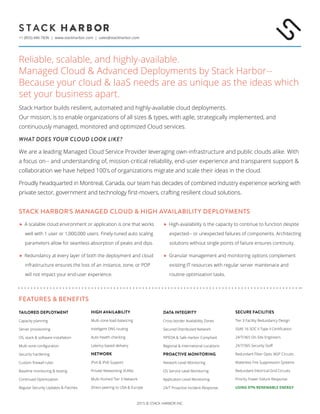 2015 © STACK HARBOR INC.
+1 (855) 446-7836 | www.stackharbor.com | sales@stackharbor.com
Reliable, scalable, and highly-available.
Managed Cloud & Advanced Deployments by Stack Harbor--
Because your cloud & IaaS needs are as unique as the ideas which
set your business apart.
Stack Harbor builds resilient, automated and highly-available cloud deployments.
Our mission, is to enable organizations of all sizes & types, with agile, strategically implemented, and
continuously managed, monitored and optimized Cloud services.
what does your cloud look like?
We are a leading Managed Cloud Service Provider leveraging own-infrastructure and public clouds alike. With
a focus on-- and understanding of, mission-critical reliability, end-user experience and transparent support &
collaboration we have helped 100's of organizations migrate and scale their ideas in the cloud.
Proudly headquarted in Montreal, Canada, our team has decades of combined industry experience working with
private sector, government and technology first-movers, crafting resilient cloud solutions.
tailored deployment
Capacity planning
Server provisioning
OS, stack & software installation
Multi-zone configuration
Security hardening
Custom firewall rules
Baseline monitoring & testing
Continued Optimization
Regular Security Updates & Patches
high availability
Multi-zone load balancing
Intelligent DNS routing
Auto-health checking
Latency based delivery
Network
IPv4 & IPv6 Support
Private Networking VLANs
Multi-Homed Tier 3 Network
Direct-peering to USA & Europe
Data Integrity
Cross-border Availability Zones
Secured Distributed Network
PIPEDA & Safe Harbor Compliant
Regional & International Locations
Proactive Monitoring
Network Level Monitoring
OS Service Level Monitoring
Application Level Monitoring
24/7 Proactive Incident Response
SECURE Facilities
Tier 3 Facility Redundancy Design
SSAE 16 SOC II Type II Certification
24/7/365 On-Site Engineers
24/7/365 Security Staff
Redundant Fiber Optic BGP Circuits
Waterless Fire Suppression Systems
Redundant Electrical Grid Circuits
Priority Power Failure Response
USING 97% RENEWABLE ENERGY
Stack harbor's managed cloud & high availability deployments
 A scalable cloud environment or application is one that works
well with 1 user or 1,000,000 users. Finely-tuned auto scaling
parameters allow for seamless absorption of peaks and dips.
 Redundancy at every layer of both the deployment and cloud
infrastructure ensures the loss of an instance, zone, or POP
will not impact your end-user experience.
 High-availability is the capacity to continue to function despite
expected-- or unexpected failures of components. Architecting
solutions without single points of failure ensures continuity.
 Granular management and monitoring options complement
existing IT resources with regular server maintenace and
routine optimization tasks.
features & Benefits
 